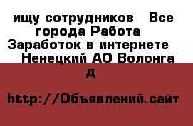 ищу сотрудников - Все города Работа » Заработок в интернете   . Ненецкий АО,Волонга д.